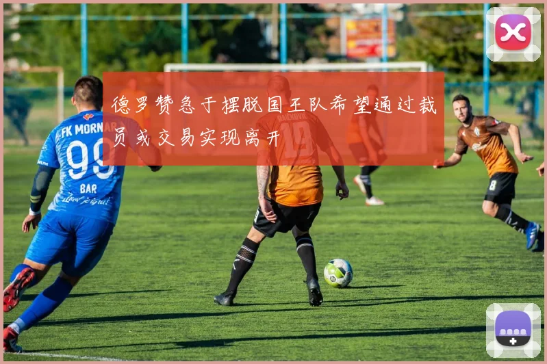 德罗赞急于摆脱国王队希望通过裁员或交易实现离开