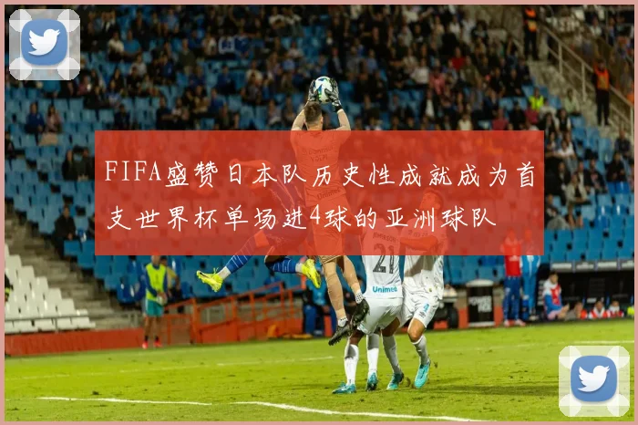 FIFA盛赞日本队历史性成就成为首支世界杯单场进4球的亚洲球队