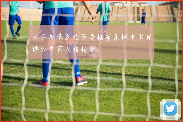 米兰与佛罗伦萨争抢布莱顿中卫库博拉冬窗或将转会