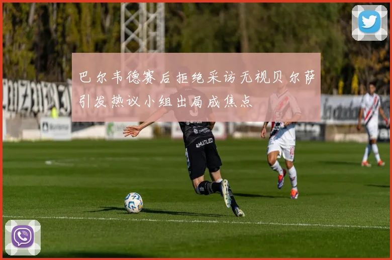 巴尔韦德赛后拒绝采访无视贝尔萨引发热议小组出局成焦点