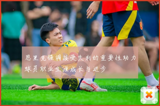 恩里克强调接受失利的重要性助力球员职业生涯成长与进步