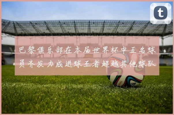 巴黎俱乐部在本届世界杯中五名球员齐发力成进球王者超越其他球队