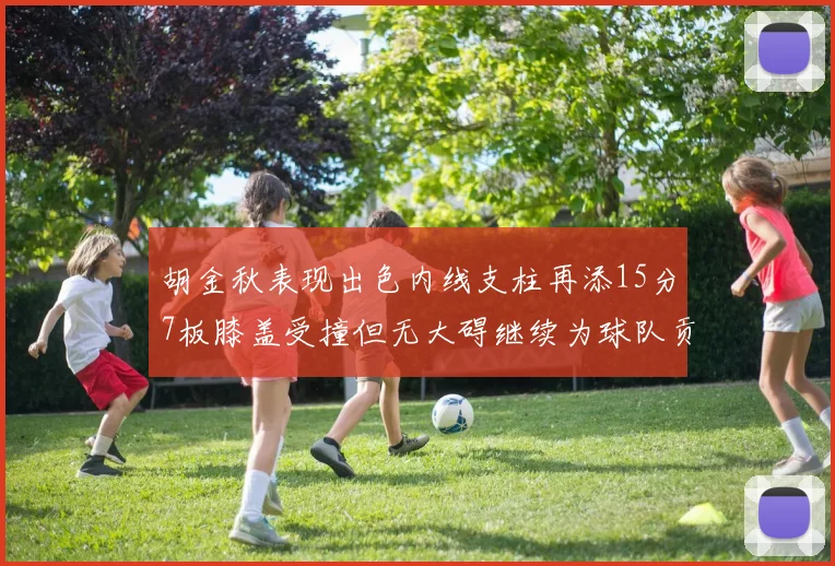 胡金秋表现出色内线支柱再添15分7板膝盖受撞但无大碍继续为球队贡献力量