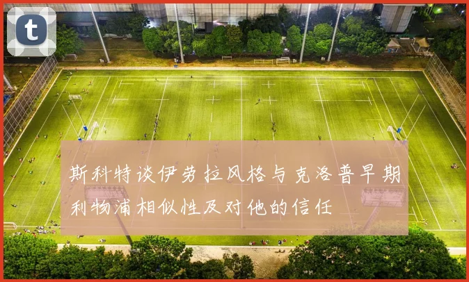 斯科特谈伊劳拉风格与克洛普早期利物浦相似性及对他的信任