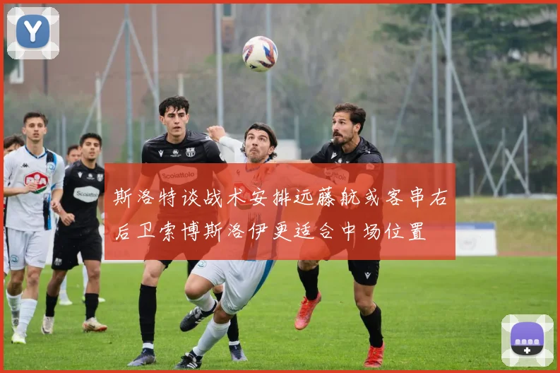 斯洛特谈战术安排远藤航或客串右后卫索博斯洛伊更适合中场位置