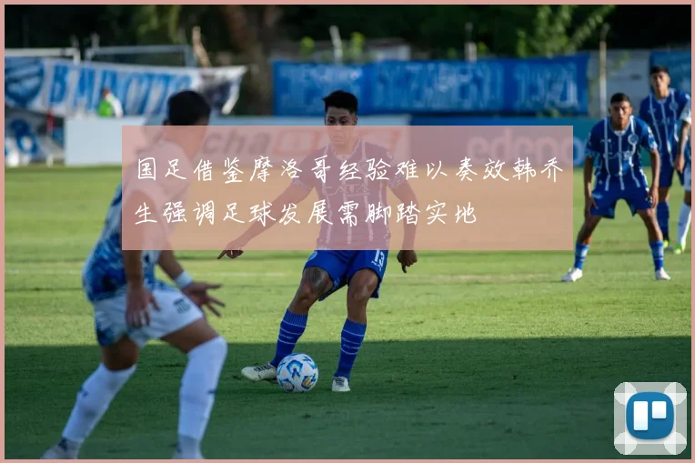 国足借鉴摩洛哥经验难以奏效韩乔生强调足球发展需脚踏实地