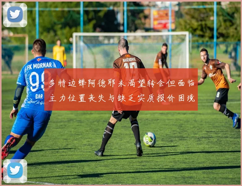 多特边锋阿德耶米渴望转会但面临主力位置丧失与缺乏实质报价困境