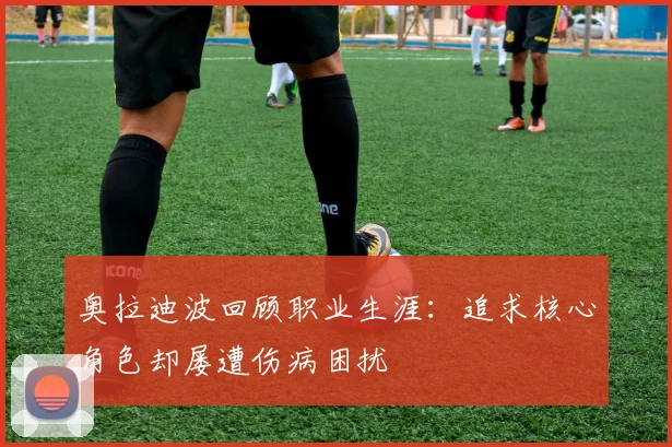 奥拉迪波回顾职业生涯：追求核心角色却屡遭伤病困扰