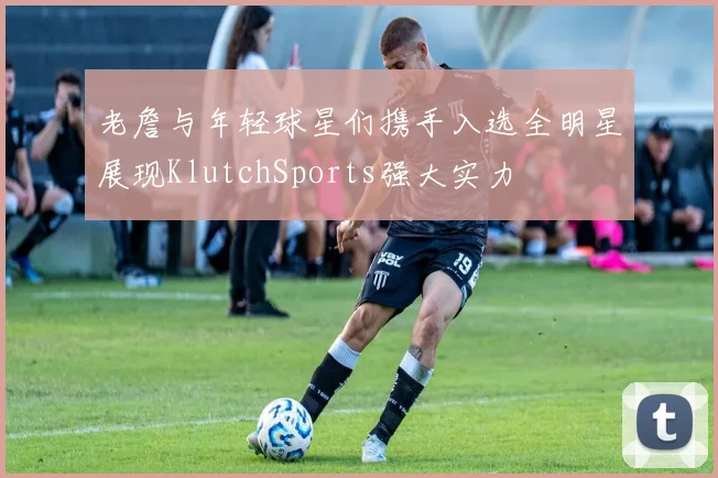 老詹与年轻球星们携手入选全明星展现KlutchSports强大实力