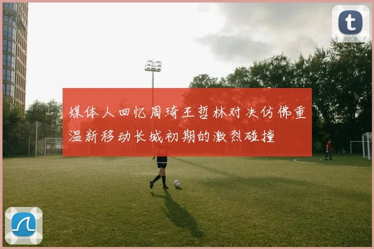 媒体人回忆周琦王哲林对决仿佛重温新移动长城初期的激烈碰撞