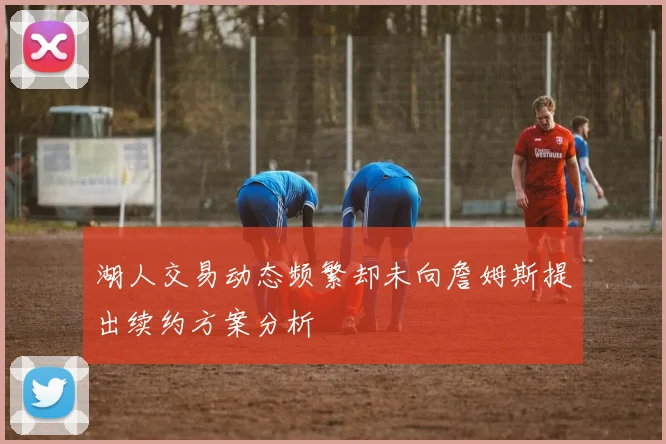 湖人交易动态频繁却未向詹姆斯提出续约方案分析