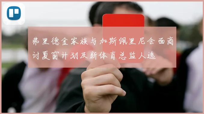 弗里德金家族与加斯佩里尼会面商讨夏窗计划及新体育总监人选