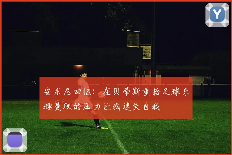 安东尼回忆：在贝蒂斯重拾足球乐趣曼联的压力让我迷失自我