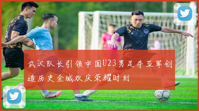 武汉队长引领中国U23男足夺亚军创造历史全城欢庆荣耀时刻