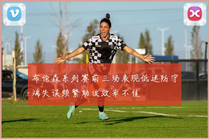 布伦森系列赛前三场表现低迷防守端失误频繁助攻效率不佳