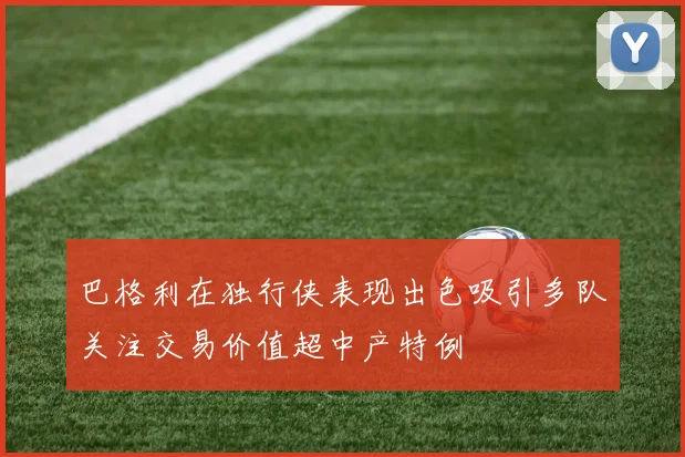 巴格利在独行侠表现出色吸引多队关注交易价值超中产特例