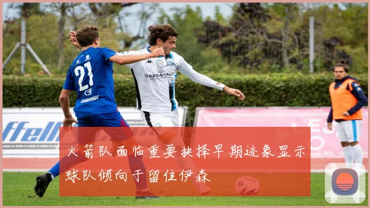 火箭队面临重要抉择早期迹象显示球队倾向于留住伊森