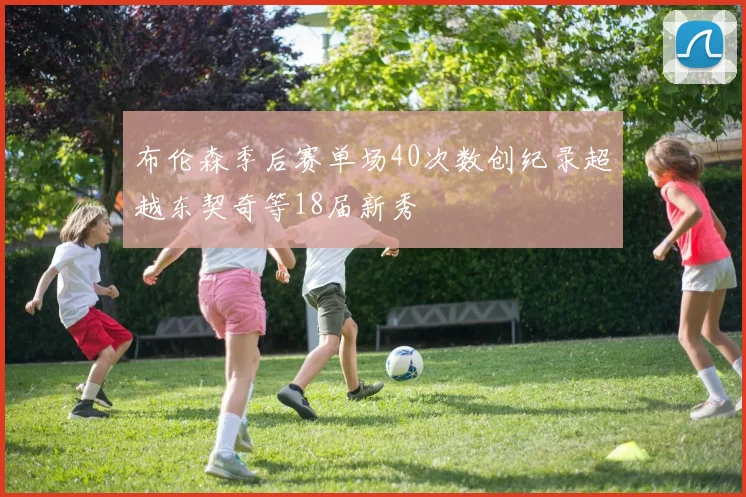 布伦森季后赛单场40次数创纪录超越东契奇等18届新秀