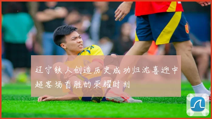 辽宁铁人创造历史成功归沈喜迎中超客场首胜的荣耀时刻