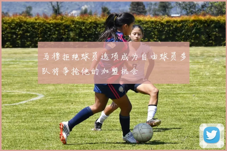 马穆拒绝球员选项成为自由球员多队将争抢他的加盟机会